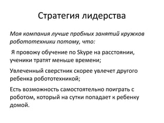 Стратегия лидерства
Моя компания лучше пробных занятий кружков
робототехники потому, что:
Я провожу обучение по Skype на расстоянии,
ученики тратят меньше времени;
Увлеченный сверстник скорее увлечет другого
ребенка робототехникой;
Есть возможность самостоятельно поиграть с
роботом, который на сутки попадает к ребенку
домой.
 