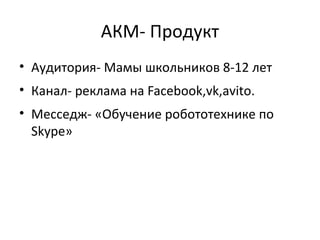 АКМ- Продукт
• Аудитория- Мамы школьников 8-12 лет
• Канал- реклама на Facebook,vk,avito.
• Месседж- «Обучение робототехнике по
Skype»
 