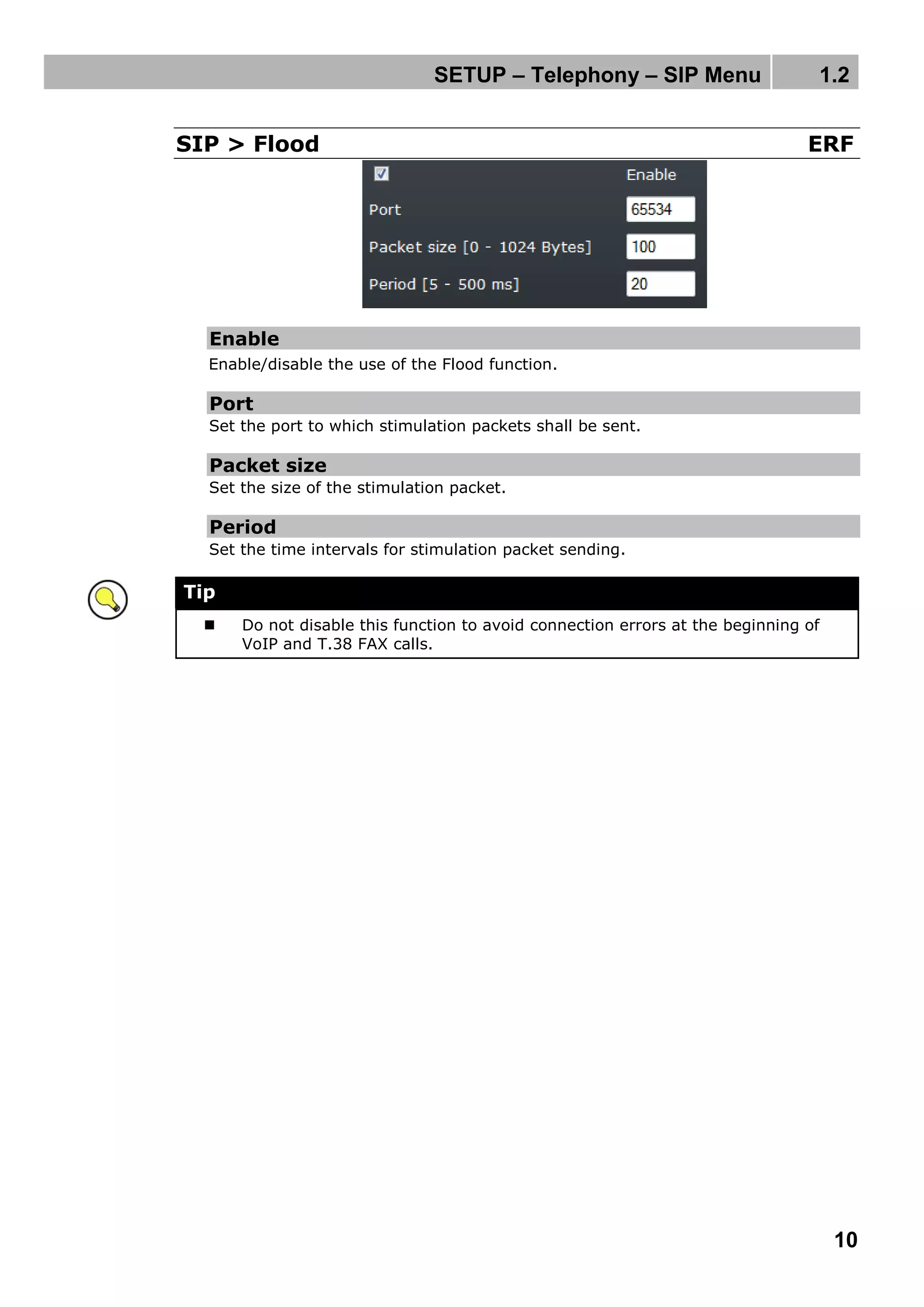 SETUP – Telephony – SIP Menu 1.2
10
SIP > Flood ERF
Enable
Enable/disable the use of the Flood function.
Port
Set the port to which stimulation packets shall be sent.
Packet size
Set the size of the stimulation packet.
Period
Set the time intervals for stimulation packet sending.
Tip
 Do not disable this function to avoid connection errors at the beginning of
VoIP and T.38 FAX calls.
 