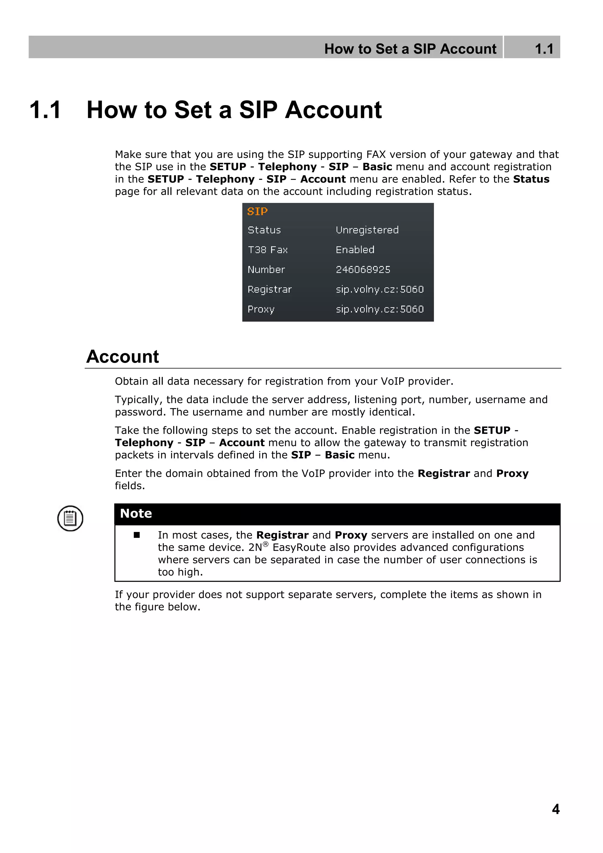 How to Set a SIP Account 1.1
4
1.1 How to Set a SIP Account
Make sure that you are using the SIP supporting FAX version of your gateway and that
the SIP use in the SETUP - Telephony - SIP – Basic menu and account registration
in the SETUP - Telephony - SIP – Account menu are enabled. Refer to the Status
page for all relevant data on the account including registration status.
Account
Obtain all data necessary for registration from your VoIP provider.
Typically, the data include the server address, listening port, number, username and
password. The username and number are mostly identical.
Take the following steps to set the account. Enable registration in the SETUP -
Telephony - SIP – Account menu to allow the gateway to transmit registration
packets in intervals defined in the SIP – Basic menu.
Enter the domain obtained from the VoIP provider into the Registrar and Proxy
fields.
Note
 In most cases, the Registrar and Proxy servers are installed on one and
the same device. 2N®
EasyRoute also provides advanced configurations
where servers can be separated in case the number of user connections is
too high.
If your provider does not support separate servers, complete the items as shown in
the figure below.
 