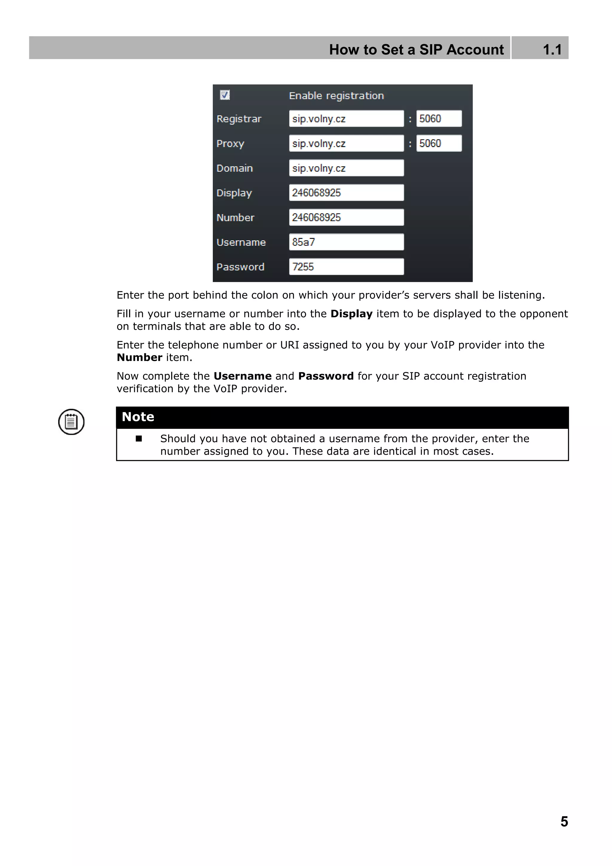 How to Set a SIP Account 1.1
5
Enter the port behind the colon on which your provider’s servers shall be listening.
Fill in your username or number into the Display item to be displayed to the opponent
on terminals that are able to do so.
Enter the telephone number or URI assigned to you by your VoIP provider into the
Number item.
Now complete the Username and Password for your SIP account registration
verification by the VoIP provider.
Note
 Should you have not obtained a username from the provider, enter the
number assigned to you. These data are identical in most cases.
 