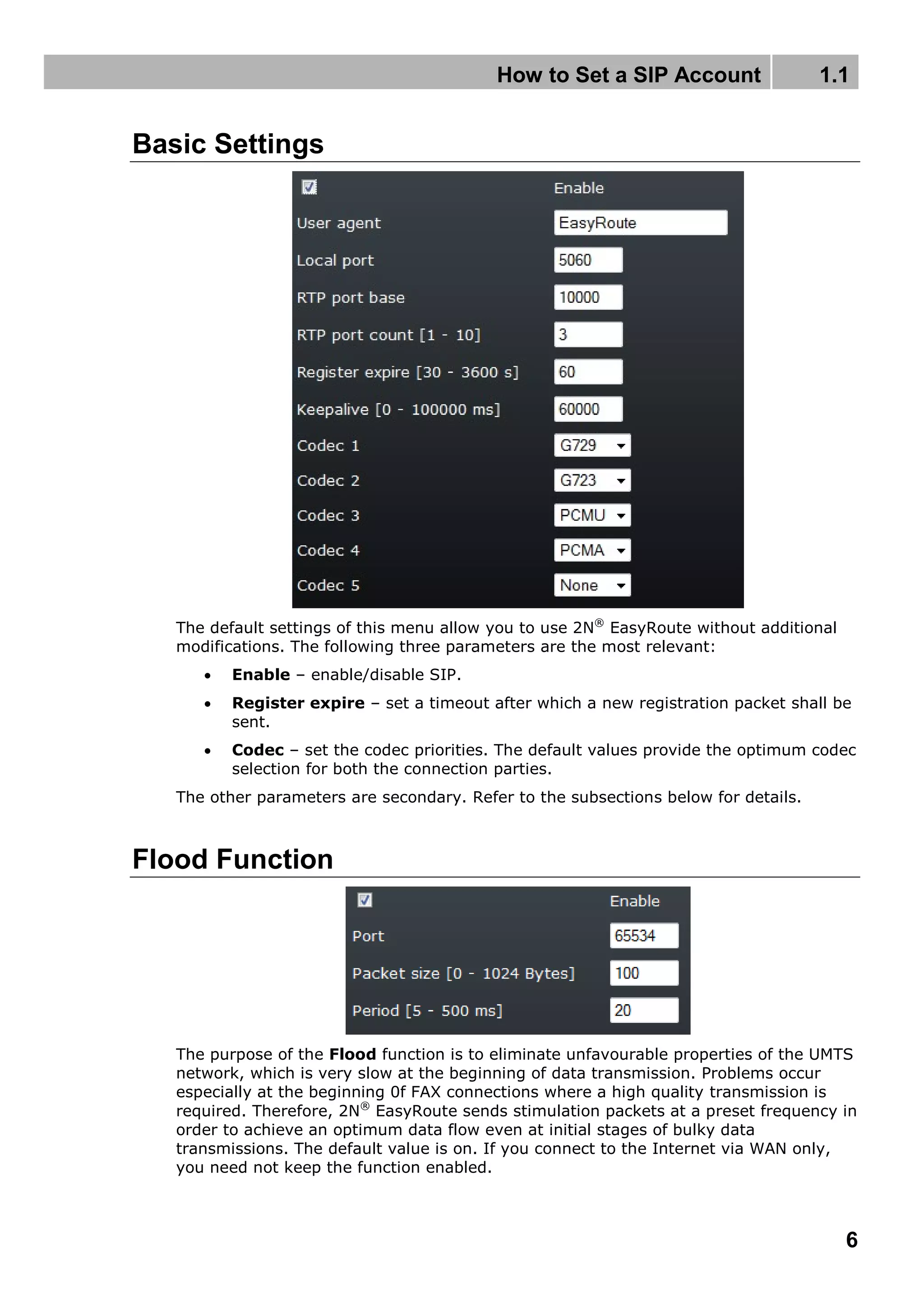 How to Set a SIP Account 1.1
6
Basic Settings
The default settings of this menu allow you to use 2N®
EasyRoute without additional
modifications. The following three parameters are the most relevant:
 Enable – enable/disable SIP.
 Register expire – set a timeout after which a new registration packet shall be
sent.
 Codec – set the codec priorities. The default values provide the optimum codec
selection for both the connection parties.
The other parameters are secondary. Refer to the subsections below for details.
Flood Function
The purpose of the Flood function is to eliminate unfavourable properties of the UMTS
network, which is very slow at the beginning of data transmission. Problems occur
especially at the beginning 0f FAX connections where a high quality transmission is
required. Therefore, 2N®
EasyRoute sends stimulation packets at a preset frequency in
order to achieve an optimum data flow even at initial stages of bulky data
transmissions. The default value is on. If you connect to the Internet via WAN only,
you need not keep the function enabled.
 