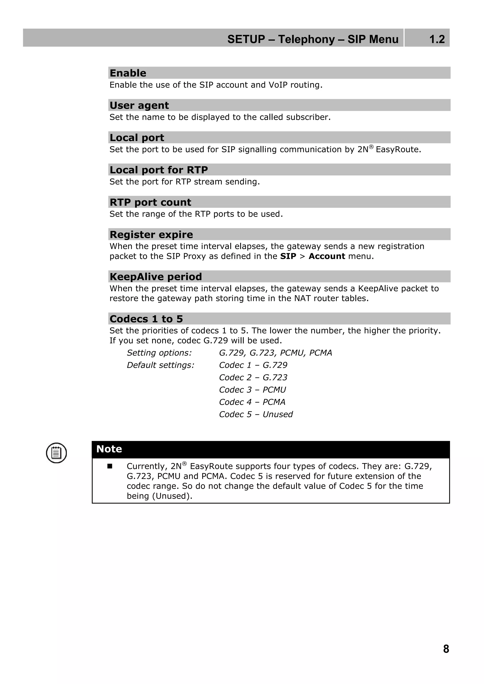 SETUP – Telephony – SIP Menu 1.2
8
Enable
Enable the use of the SIP account and VoIP routing.
User agent
Set the name to be displayed to the called subscriber.
Local port
Set the port to be used for SIP signalling communication by 2N®
EasyRoute.
Local port for RTP
Set the port for RTP stream sending.
RTP port count
Set the range of the RTP ports to be used.
Register expire
When the preset time interval elapses, the gateway sends a new registration
packet to the SIP Proxy as defined in the SIP > Account menu.
KeepAlive period
When the preset time interval elapses, the gateway sends a KeepAlive packet to
restore the gateway path storing time in the NAT router tables.
Codecs 1 to 5
Set the priorities of codecs 1 to 5. The lower the number, the higher the priority.
If you set none, codec G.729 will be used.
Setting options: G.729, G.723, PCMU, PCMA
Default settings: Codec 1 – G.729
Codec 2 – G.723
Codec 3 – PCMU
Codec 4 – PCMA
Codec 5 – Unused
Note
 Currently, 2N®
EasyRoute supports four types of codecs. They are: G.729,
G.723, PCMU and PCMA. Codec 5 is reserved for future extension of the
codec range. So do not change the default value of Codec 5 for the time
being (Unused).
 