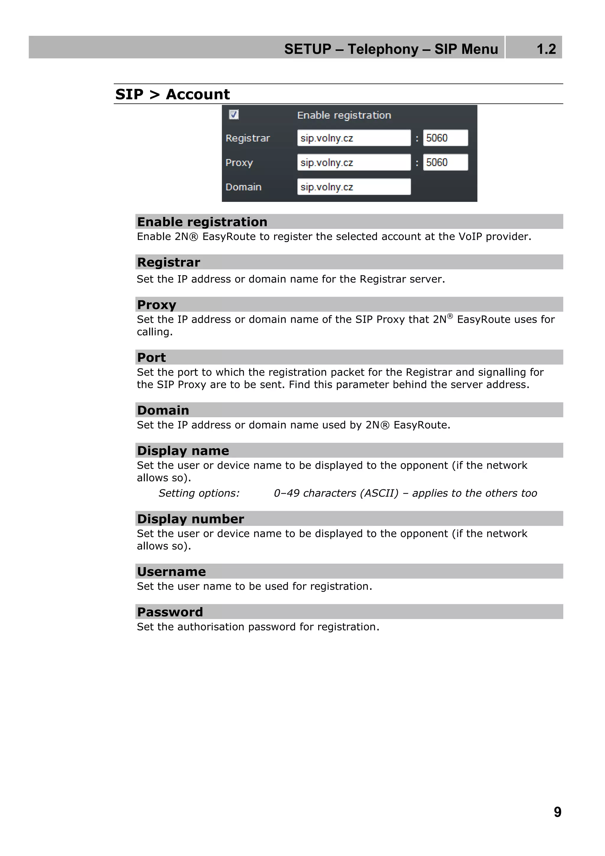 SETUP – Telephony – SIP Menu 1.2
9
SIP > Account
Enable registration
Enable 2N® EasyRoute to register the selected account at the VoIP provider.
Registrar
Set the IP address or domain name for the Registrar server.
Proxy
Set the IP address or domain name of the SIP Proxy that 2N®
EasyRoute uses for
calling.
Port
Set the port to which the registration packet for the Registrar and signalling for
the SIP Proxy are to be sent. Find this parameter behind the server address.
Domain
Set the IP address or domain name used by 2N® EasyRoute.
Display name
Set the user or device name to be displayed to the opponent (if the network
allows so).
Setting options: 0–49 characters (ASCII) – applies to the others too
Display number
Set the user or device name to be displayed to the opponent (if the network
allows so).
Username
Set the user name to be used for registration.
Password
Set the authorisation password for registration.
 