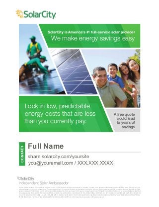 SolarCity is America’s #1 full-service solar provider 
We make energy savings easy 
Back 
A free quote 
could lead 
to years of 
savings 
Lock in low, predictable 
energy costs that are less 
than you currently pay. 
CONTACT 
Full Name 
share.solarcity.com/yoursite 
you@youremail.com / XXX.XXX.XXXX 
A solar power system is customized for your home, so pricing and savings vary based on location, system size, government rebates and local utility rates. Savings on your 
total electricity costs is not guaranteed. Financing terms vary by location and are not available in all areas. $0 due upon contract signing. No security deposit required. A 3 kW 
system starts at $25-$100 per month with an annual increase of 0-2.9% each year for 20 years, on approved credit. SolarCity Corporation will repair or replace broken warranted 
components. AZ ROC 243771/ROC 245450/ROC 277498, CA LIC#888104, CO EC8041,CT HIC 0632778/ELC 0125305, DC #71101486/ECC902585, DE CNR 2011120386, HI 
CT-29770, MA HIC 168572/MA Lic. MR-1136, MD MHIC 128948, NV NV20121135172/EC 0078646, NJ NJHIC#13VH06160600/34EB01732700, OR CB180498/C562/PB1102, 
PA HICPA077343, TX TECL27006, WA SOLARC*91901/SOLARC*905P7. © 2014 SolarCity Corporation. All rights reserved. 
