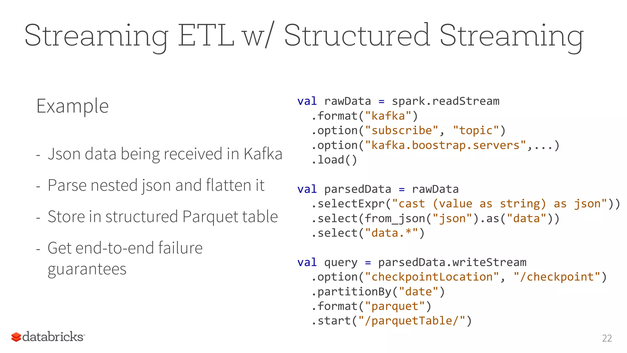 Streaming ETL w/ Structured Streaming
22
Example
- Json data being received in Kafka
- Parse nested json and flatten it
- Store in structured Parquet table
- Get end-to-end failure
guarantees
val rawData = spark.readStream
.format("kafka")
.option("subscribe", "topic")
.option("kafka.boostrap.servers",...)
.load()
val parsedData = rawData
.selectExpr("cast (value as string) as json"))
.select(from_json("json").as("data"))
.select("data.*")
val query = parsedData.writeStream
.option("checkpointLocation", "/checkpoint")
.partitionBy("date")
.format("parquet")
.start("/parquetTable/")
 