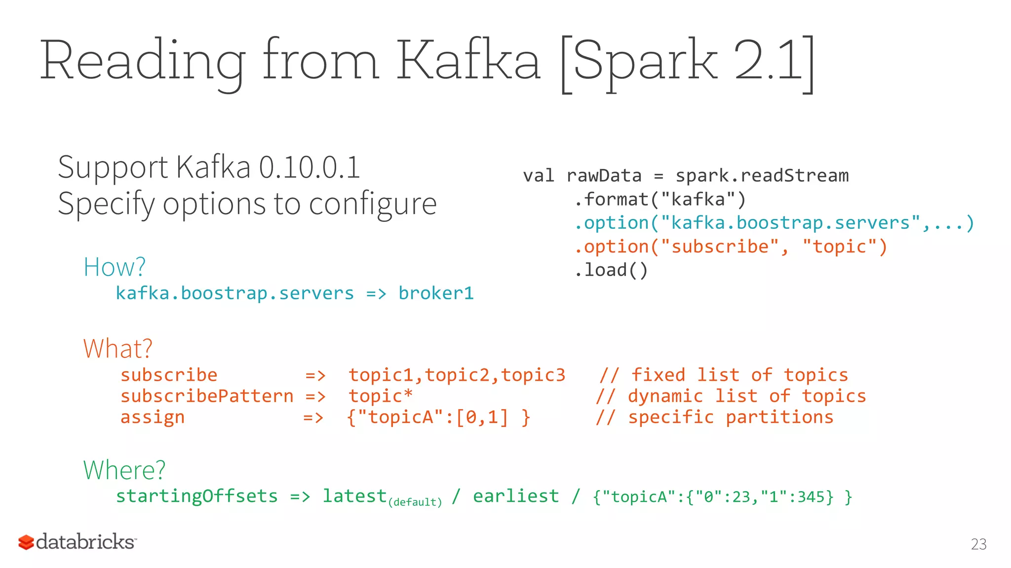 Reading from Kafka [Spark 2.1]
23
Support Kafka 0.10.0.1
Specify options to configure
How?
kafka.boostrap.servers => broker1
What?
subscribe => topic1,topic2,topic3 // fixed list of topics
subscribePattern => topic* // dynamic list of topics
assign => {"topicA":[0,1] } // specific partitions
Where?
startingOffsets => latest(default) / earliest / {"topicA":{"0":23,"1":345} }
val rawData = spark.readStream
.format("kafka")
.option("kafka.boostrap.servers",...)
.option("subscribe", "topic")
.load()
 