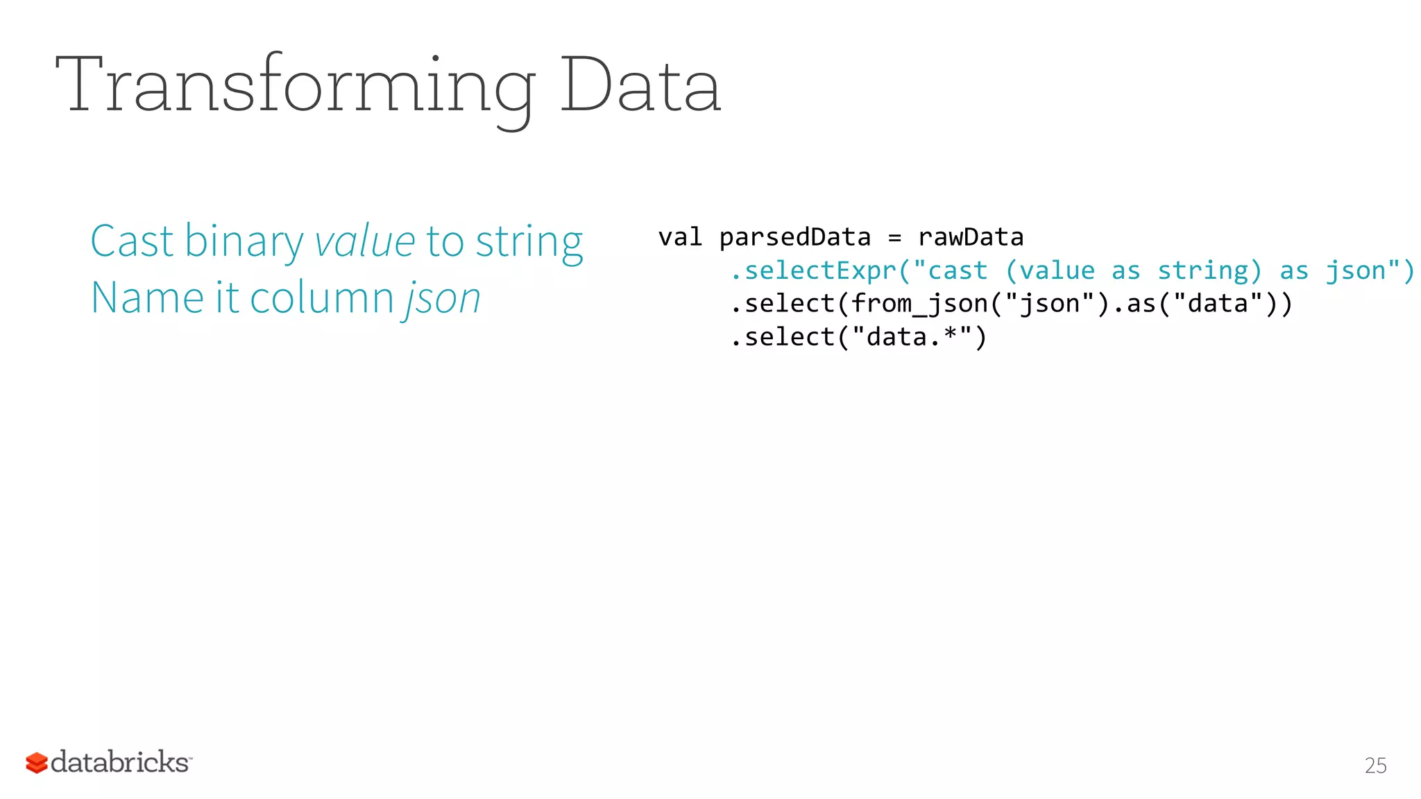 Transforming Data
Cast binary value to string
Name it column json
25
val parsedData = rawData
.selectExpr("cast (value as string) as json")
.select(from_json("json").as("data"))
.select("data.*")
 