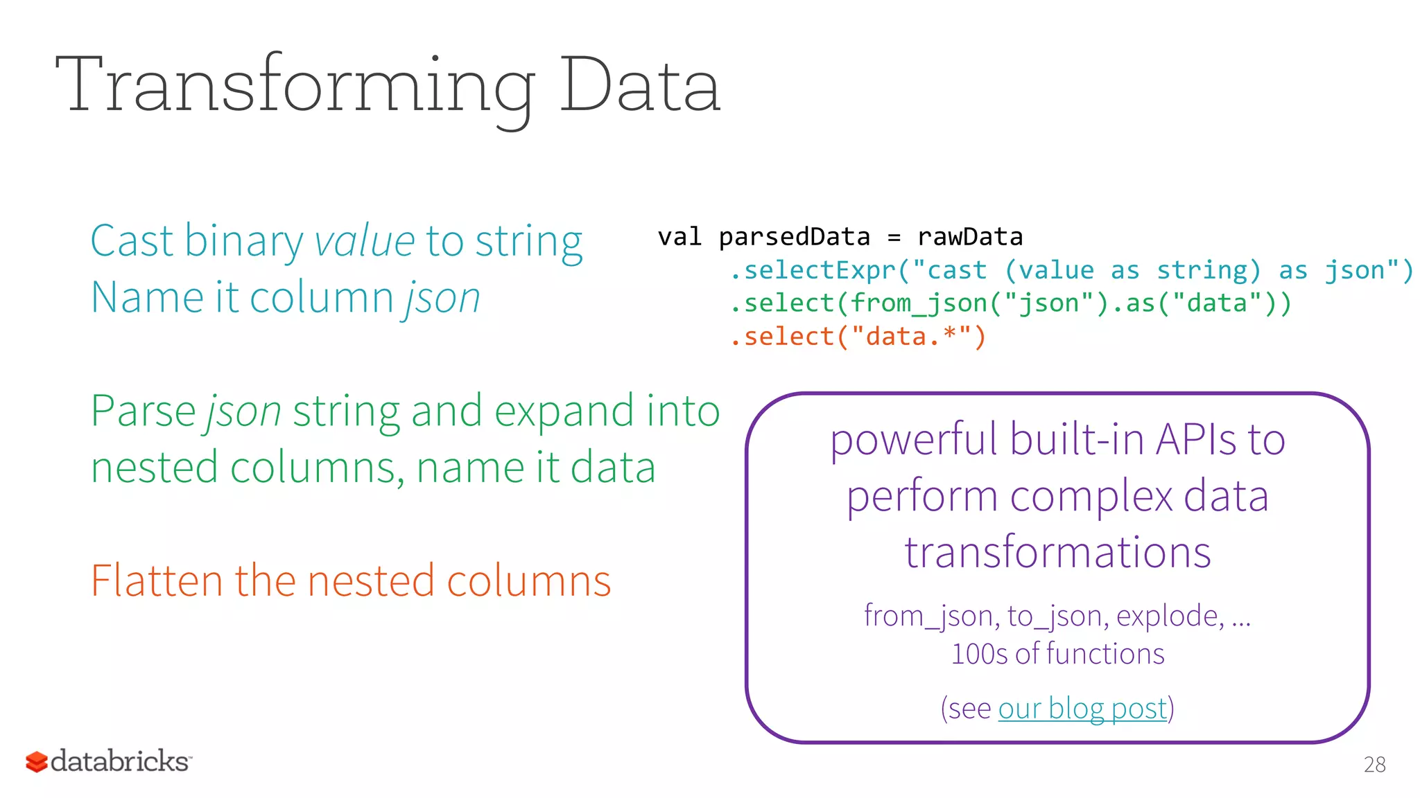 Transforming Data
Cast binary value to string
Name it column json
Parse json string and expand into
nested columns, name it data
Flatten the nested columns
28
val parsedData = rawData
.selectExpr("cast (value as string) as json")
.select(from_json("json").as("data"))
.select("data.*")
powerful built-in APIs to
perform complex data
transformations
from_json, to_json, explode, ...
100s of functions
(see our blog post)
 