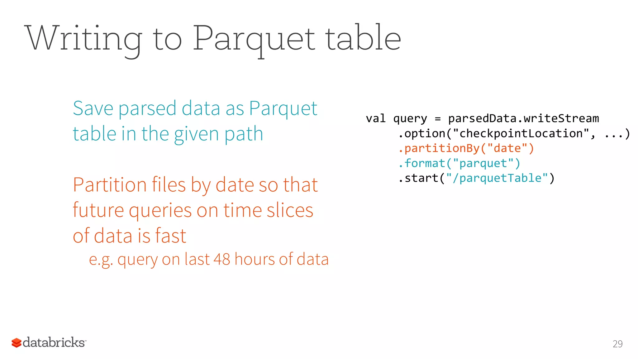Writing to Parquet table
Save parsed data as Parquet
table in the given path
Partition files by date so that
future queries on time slices
of data is fast
e.g. query on last 48 hours of data
29
val query = parsedData.writeStream
.option("checkpointLocation", ...)
.partitionBy("date")
.format("parquet")
.start("/parquetTable")
 