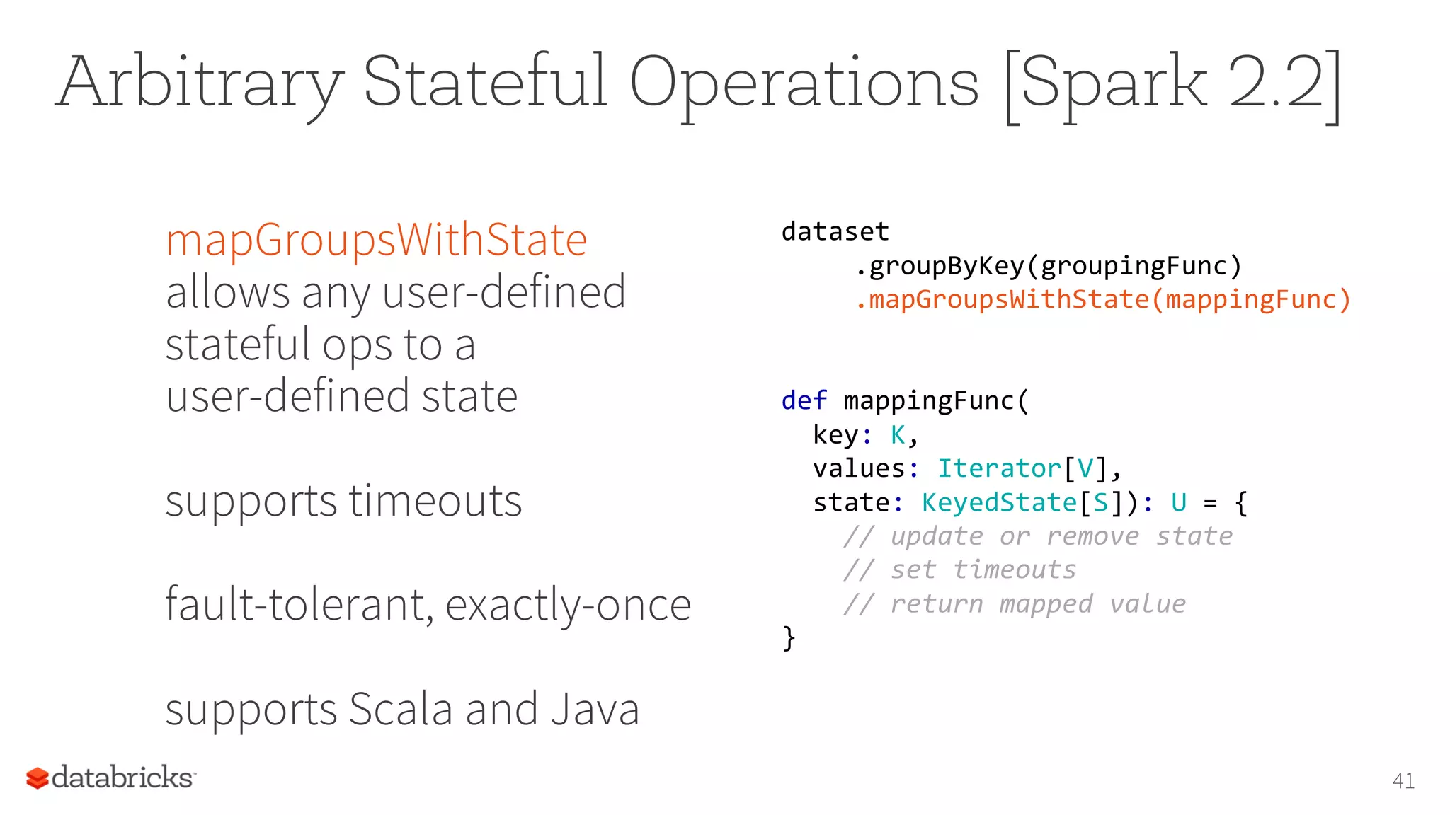 Arbitrary Stateful Operations [Spark 2.2]
mapGroupsWithState
allows any user-defined
stateful ops to a
user-defined state
supports timeouts
fault-tolerant, exactly-once
supports Scala and Java
41
dataset
.groupByKey(groupingFunc)
.mapGroupsWithState(mappingFunc)
def mappingFunc(
key: K,
values: Iterator[V],
state: KeyedState[S]): U = {
// update or remove state
// set timeouts
// return mapped value
}
 