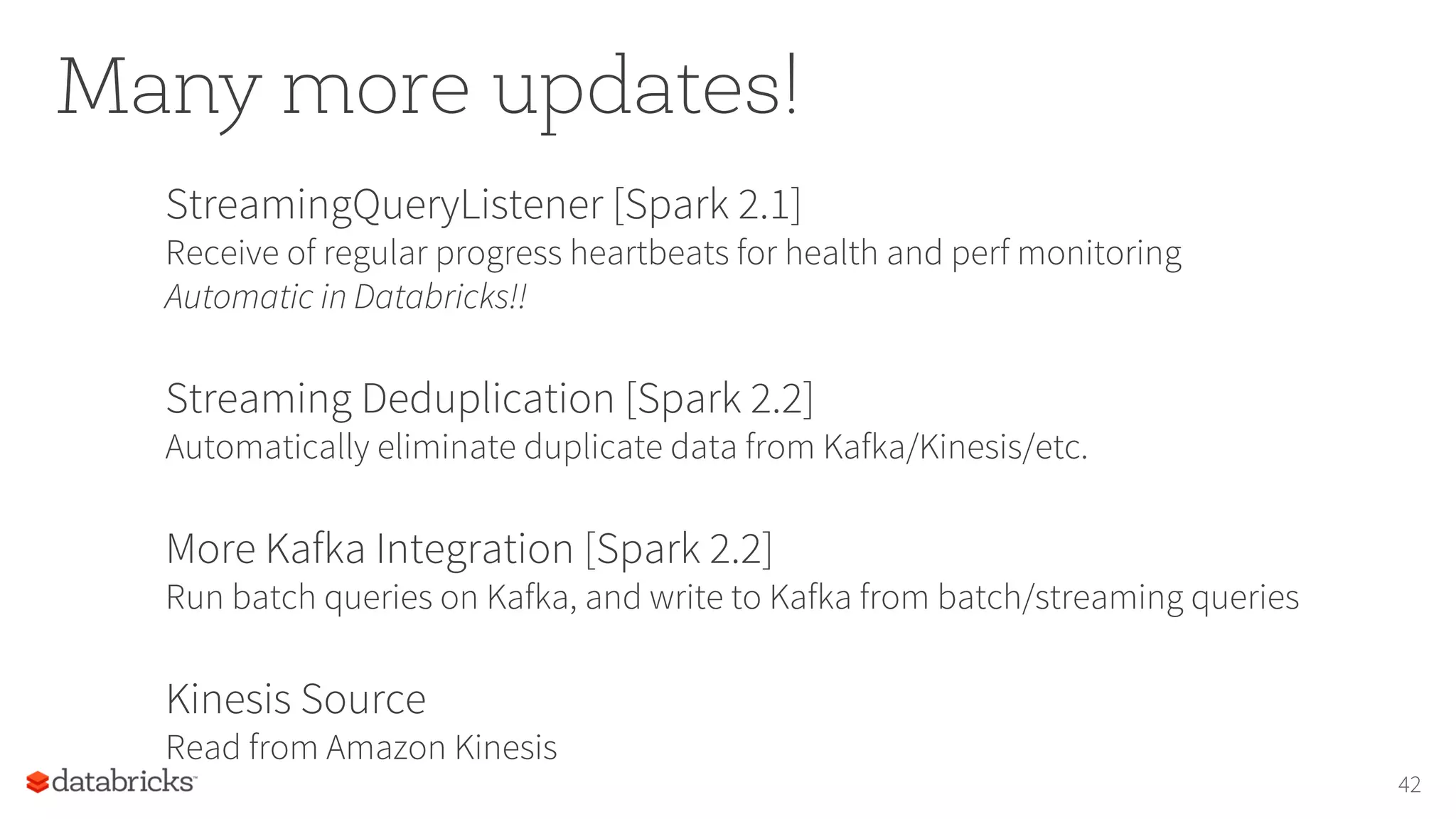 Many more updates!
StreamingQueryListener [Spark 2.1]
Receive of regular progress heartbeats for health and perf monitoring
Automatic in Databricks!!
Streaming Deduplication [Spark 2.2]
Automatically eliminate duplicate data from Kafka/Kinesis/etc.
More Kafka Integration [Spark 2.2]
Run batch queries on Kafka, and write to Kafka from batch/streaming queries
Kinesis Source
Read from Amazon Kinesis
42
 