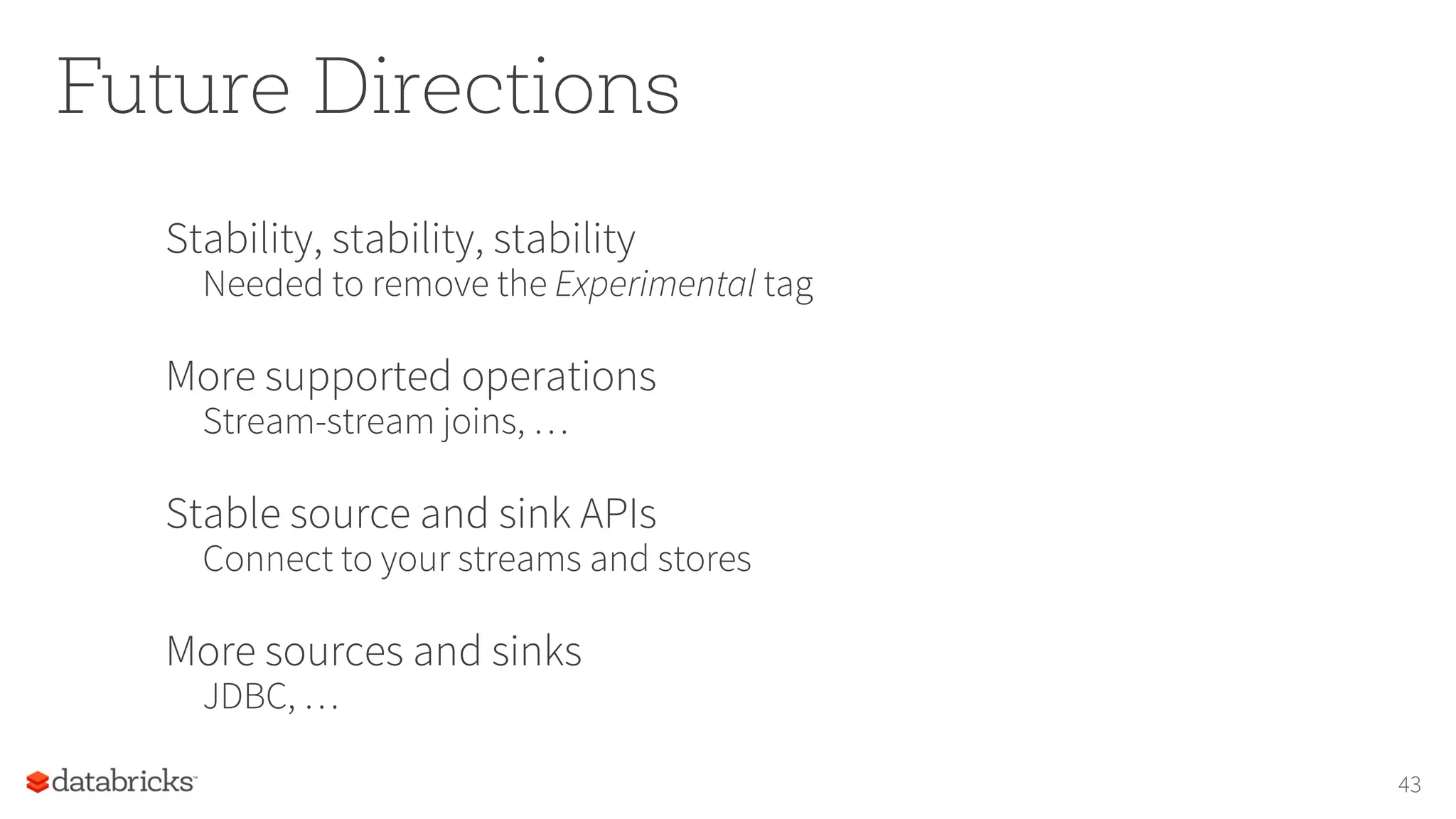 Future Directions
Stability, stability, stability
Needed to remove the Experimental tag
More supported operations
Stream-stream joins, …
Stable source and sink APIs
Connect to your streams and stores
More sources and sinks
JDBC, …
43
 