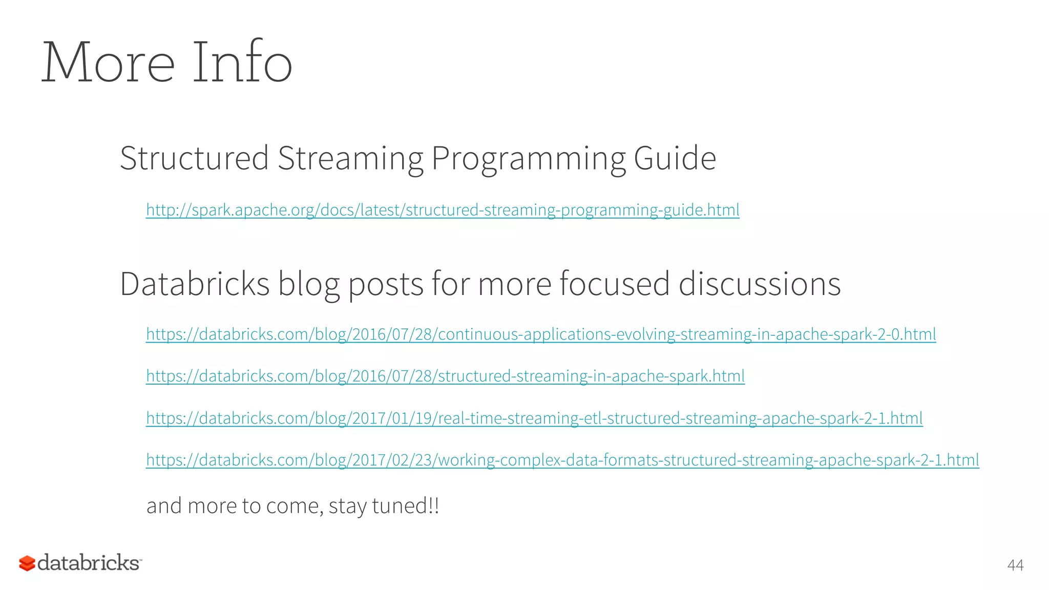 More Info
Structured Streaming Programming Guide
http://spark.apache.org/docs/latest/structured-streaming-programming-guide.html
Databricks blog posts for more focused discussions
https://databricks.com/blog/2016/07/28/continuous-applications-evolving-streaming-in-apache-spark-2-0.html
https://databricks.com/blog/2016/07/28/structured-streaming-in-apache-spark.html
https://databricks.com/blog/2017/01/19/real-time-streaming-etl-structured-streaming-apache-spark-2-1.html
https://databricks.com/blog/2017/02/23/working-complex-data-formats-structured-streaming-apache-spark-2-1.html
and more to come, stay tuned!!
44
 