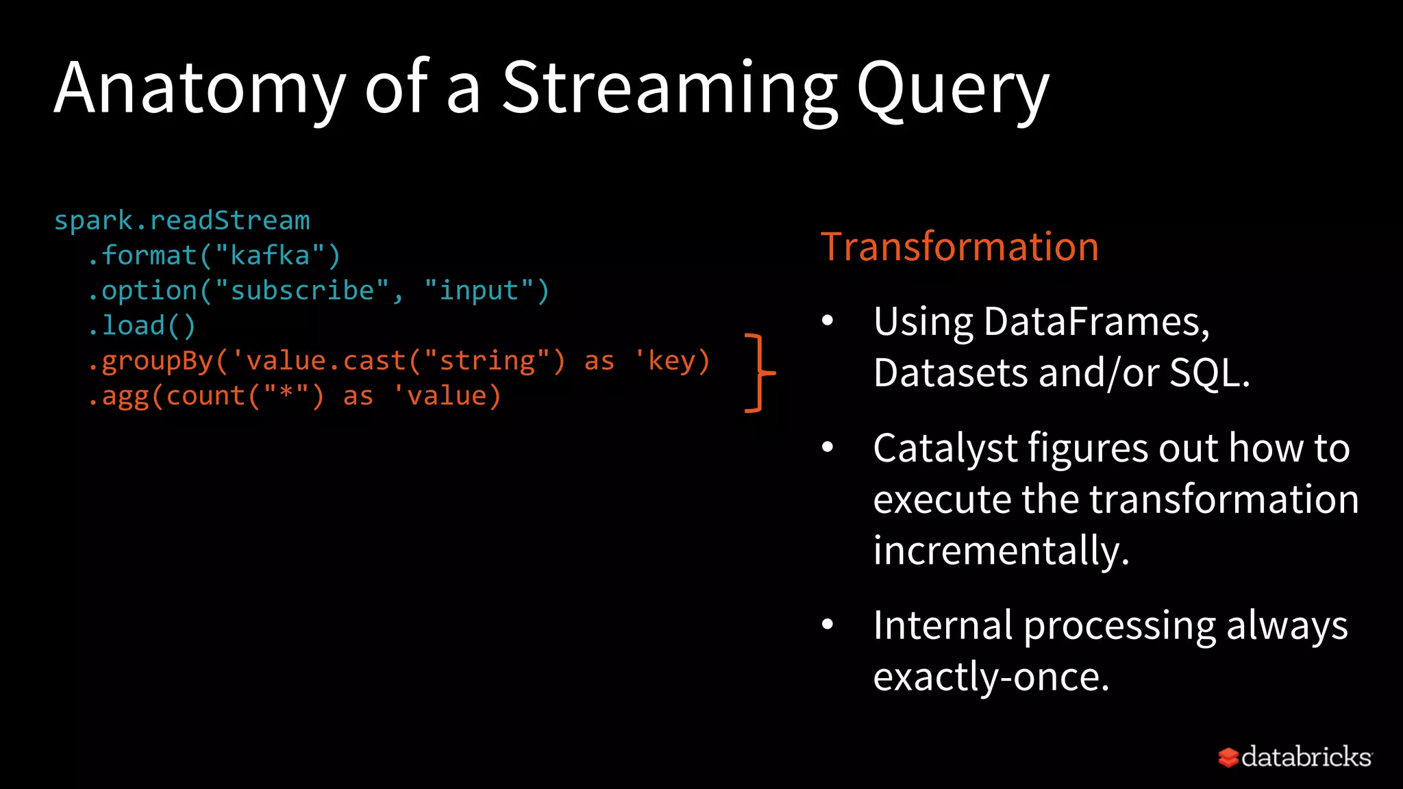 Anatomy of a Streaming Query
spark.readStream
.format("kafka")
.option("subscribe", "input")
.load()
.groupBy('value.cast("string") as 'key)
.agg(count("*") as 'value)
.writeStream
.format("kafka")
.option("topic", "output")
.trigger("1 minute")
.outputMode(OutputMode.Complete())
.option("checkpointLocation", "…")
.start()
Transformation
• Using DataFrames,
Datasets and/or SQL.
• Catalyst figures out how to
execute the transformation
incrementally.
• Internal processing always
exactly-once.
 
