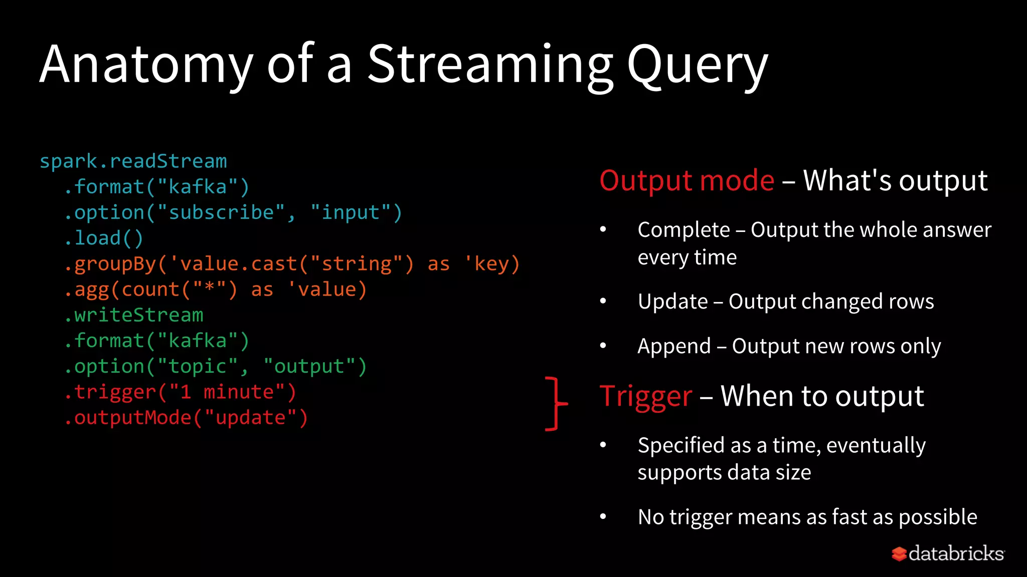 Anatomy of a Streaming Query
spark.readStream
.format("kafka")
.option("subscribe", "input")
.load()
.groupBy('value.cast("string") as 'key)
.agg(count("*") as 'value)
.writeStream
.format("kafka")
.option("topic", "output")
.trigger("1 minute")
.outputMode("update")
.option("checkpointLocation", "…")
.start()
Output mode – What's output
• Complete – Output the whole answer
every time
• Update – Output changed rows
• Append – Output new rows only
Trigger – When to output
• Specified as a time, eventually
supports data size
• No trigger means as fast as possible
 