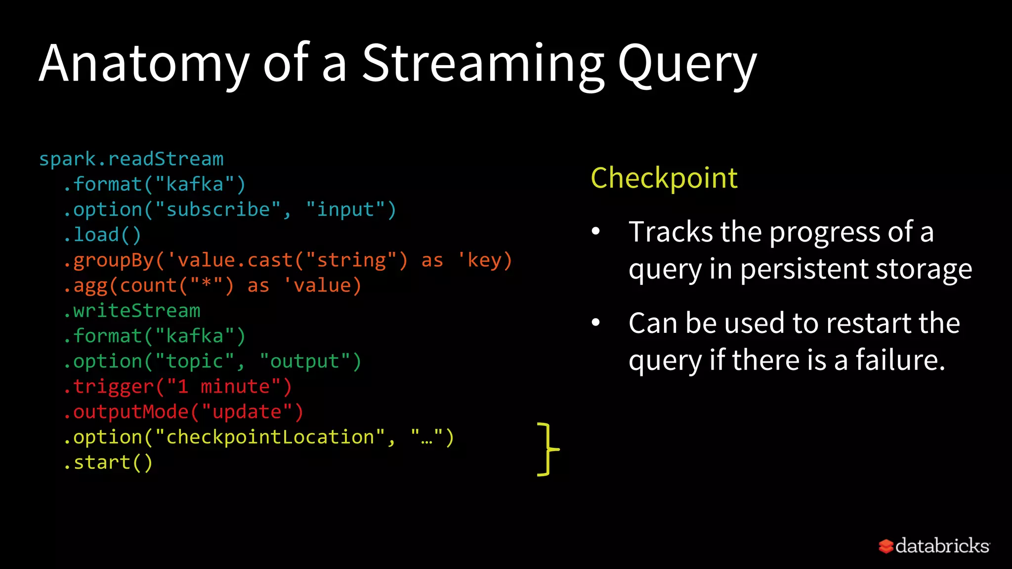 Anatomy of a Streaming Query
spark.readStream
.format("kafka")
.option("subscribe", "input")
.load()
.groupBy('value.cast("string") as 'key)
.agg(count("*") as 'value)
.writeStream
.format("kafka")
.option("topic", "output")
.trigger("1 minute")
.outputMode("update")
.option("checkpointLocation", "…")
.start()
Checkpoint
• Tracks the progress of a
query in persistent storage
• Can be used to restart the
query if there is a failure.
 