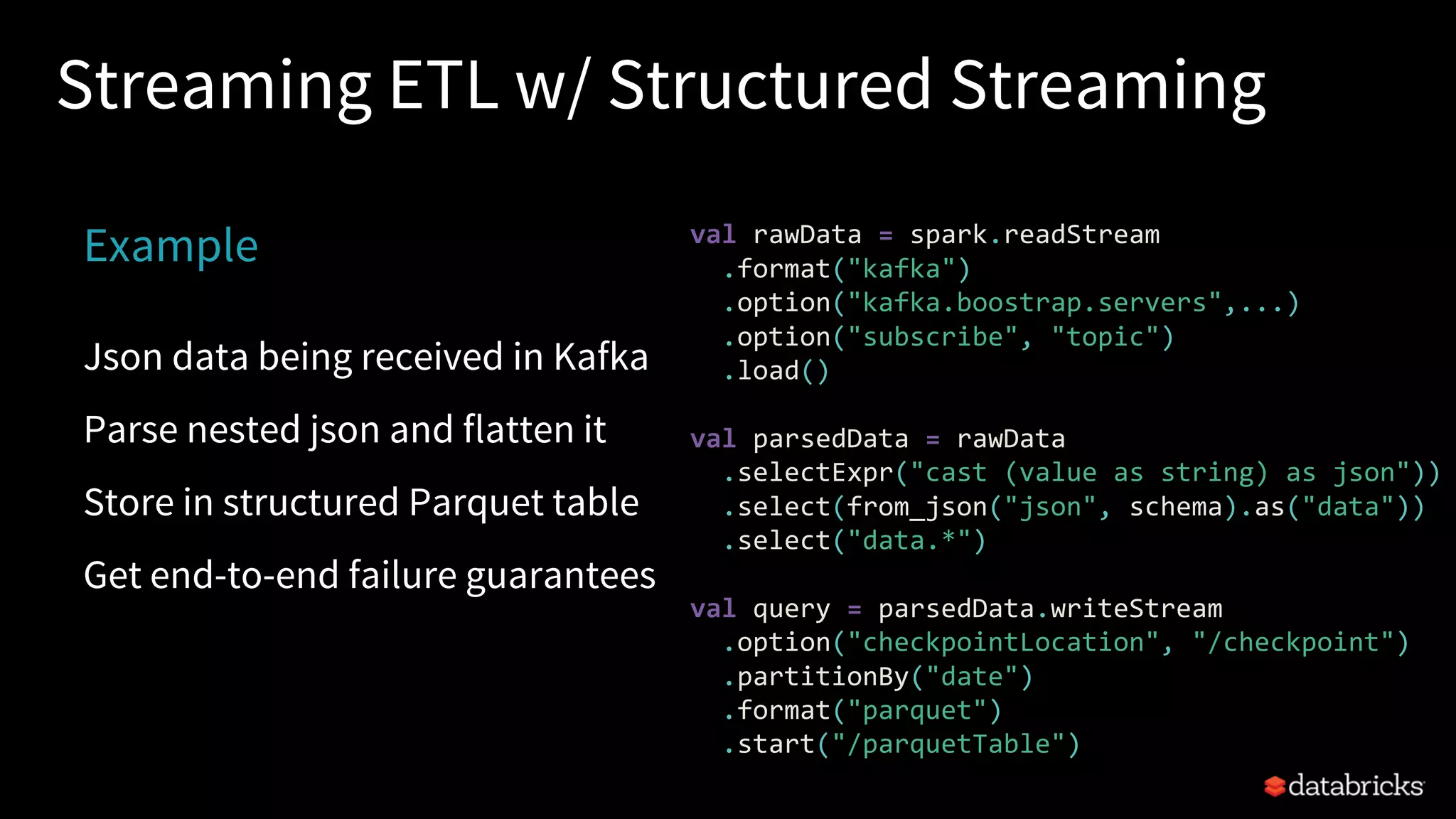 Streaming ETL w/ Structured Streaming
Example
Json data being received in Kafka
Parse nested json and flatten it
Store in structured Parquet table
Get end-to-end failure guarantees
val rawData = spark.readStream
.format("kafka")
.option("kafka.boostrap.servers",...)
.option("subscribe", "topic")
.load()
val parsedData = rawData
.selectExpr("cast (value as string) as json"))
.select(from_json("json", schema).as("data"))
.select("data.*")
val query = parsedData.writeStream
.option("checkpointLocation", "/checkpoint")
.partitionBy("date")
.format("parquet")
.start("/parquetTable")
 