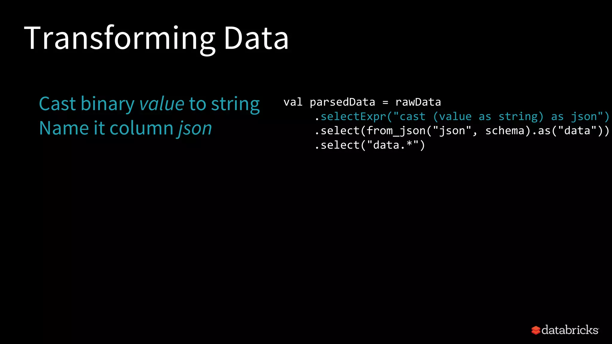 Transforming Data
Cast binary value to string
Name it column json
val parsedData = rawData
.selectExpr("cast (value as string) as json")
.select(from_json("json", schema).as("data"))
.select("data.*")
 