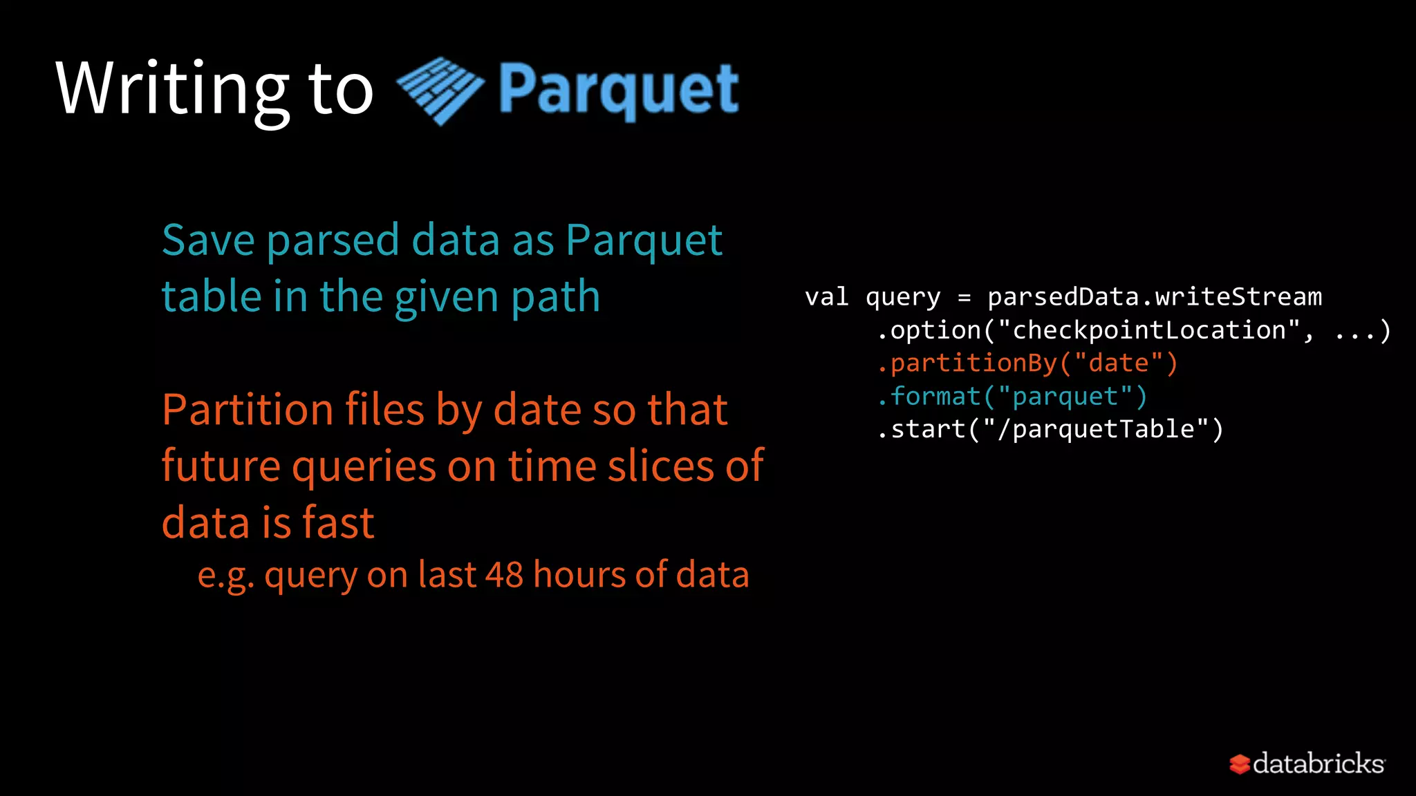 Writing to
Save parsed data as Parquet
table in the given path
Partition files by date so that
future queries on time slices of
data is fast
e.g. query on last 48 hours of data
val query = parsedData.writeStream
.option("checkpointLocation", ...)
.partitionBy("date")
.format("parquet")
.start("/parquetTable")
 