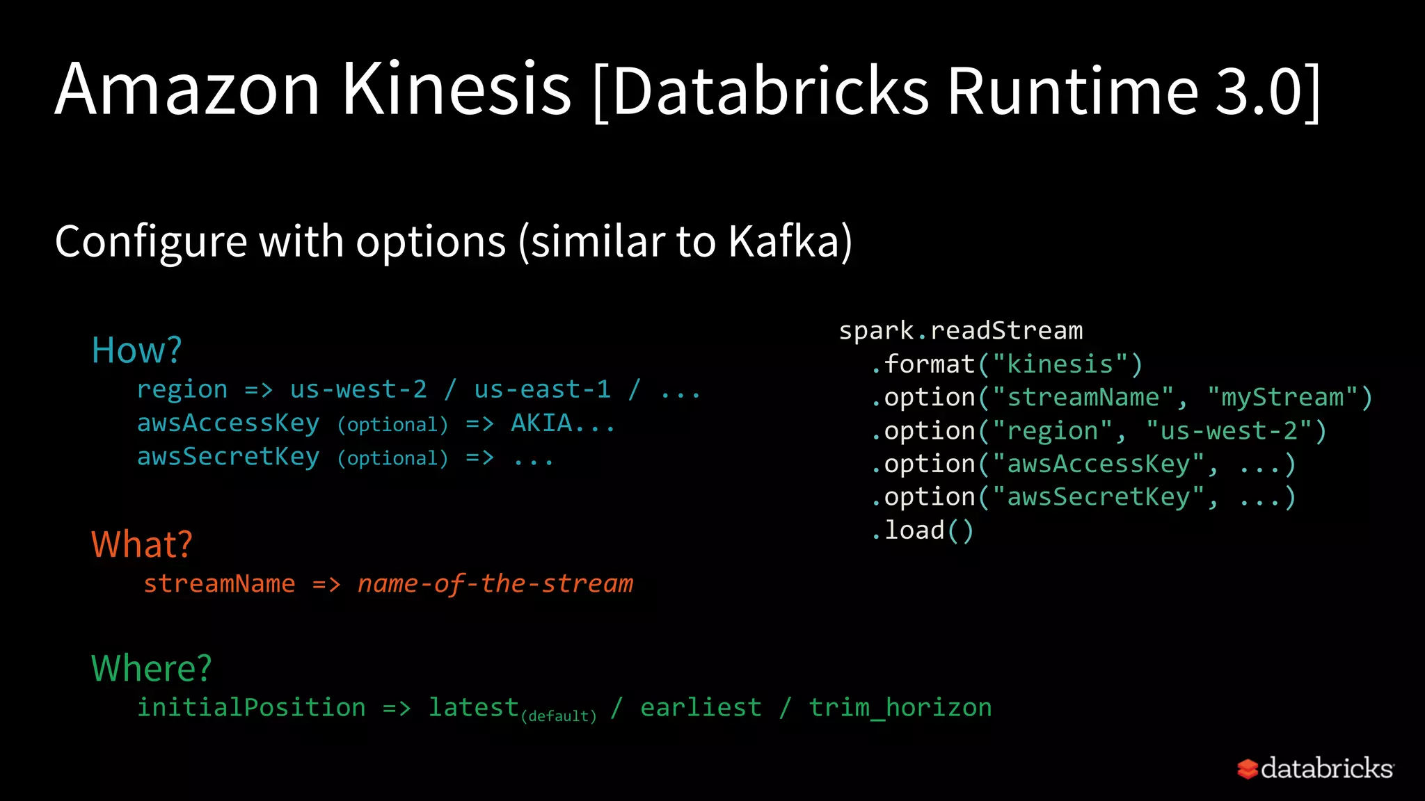 Amazon Kinesis [Databricks Runtime 3.0]
Configure with options (similar to Kafka)
How?
region => us-west-2 / us-east-1 / ...
awsAccessKey (optional) => AKIA...
awsSecretKey (optional) => ...
What?
streamName => name-of-the-stream
Where?
initialPosition => latest(default) / earliest / trim_horizon
spark.readStream
.format("kinesis")
.option("streamName", "myStream")
.option("region", "us-west-2")
.option("awsAccessKey", ...)
.option("awsSecretKey", ...)
.load()
 