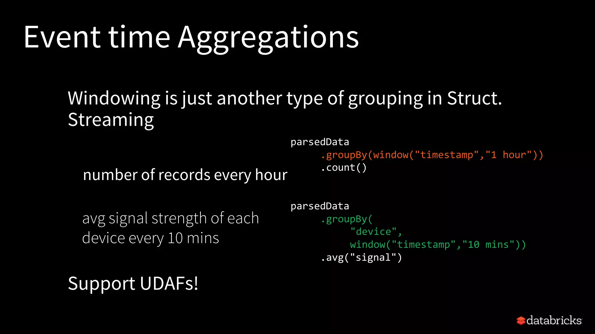 Event time Aggregations
Windowing is just another type of grouping in Struct.
Streaming
number of records every hour
Support UDAFs!
parsedData
.groupBy(window("timestamp","1 hour"))
.count()
parsedData
.groupBy(
"device",
window("timestamp","10 mins"))
.avg("signal")
avg signal strength of each
device every 10 mins
 