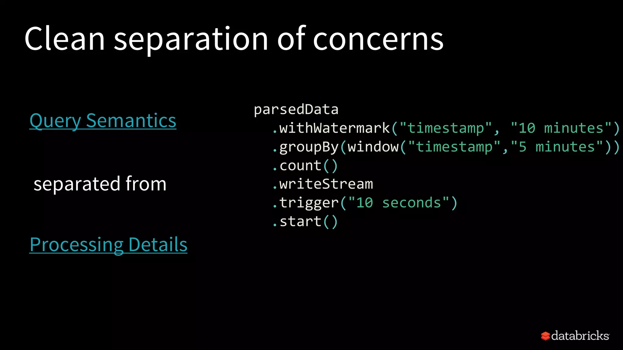 Clean separation of concerns
parsedData
.withWatermark("timestamp", "10 minutes")
.groupBy(window("timestamp","5 minutes"))
.count()
.writeStream
.trigger("10 seconds")
.start()
Query Semantics
Processing Details
separated from
 