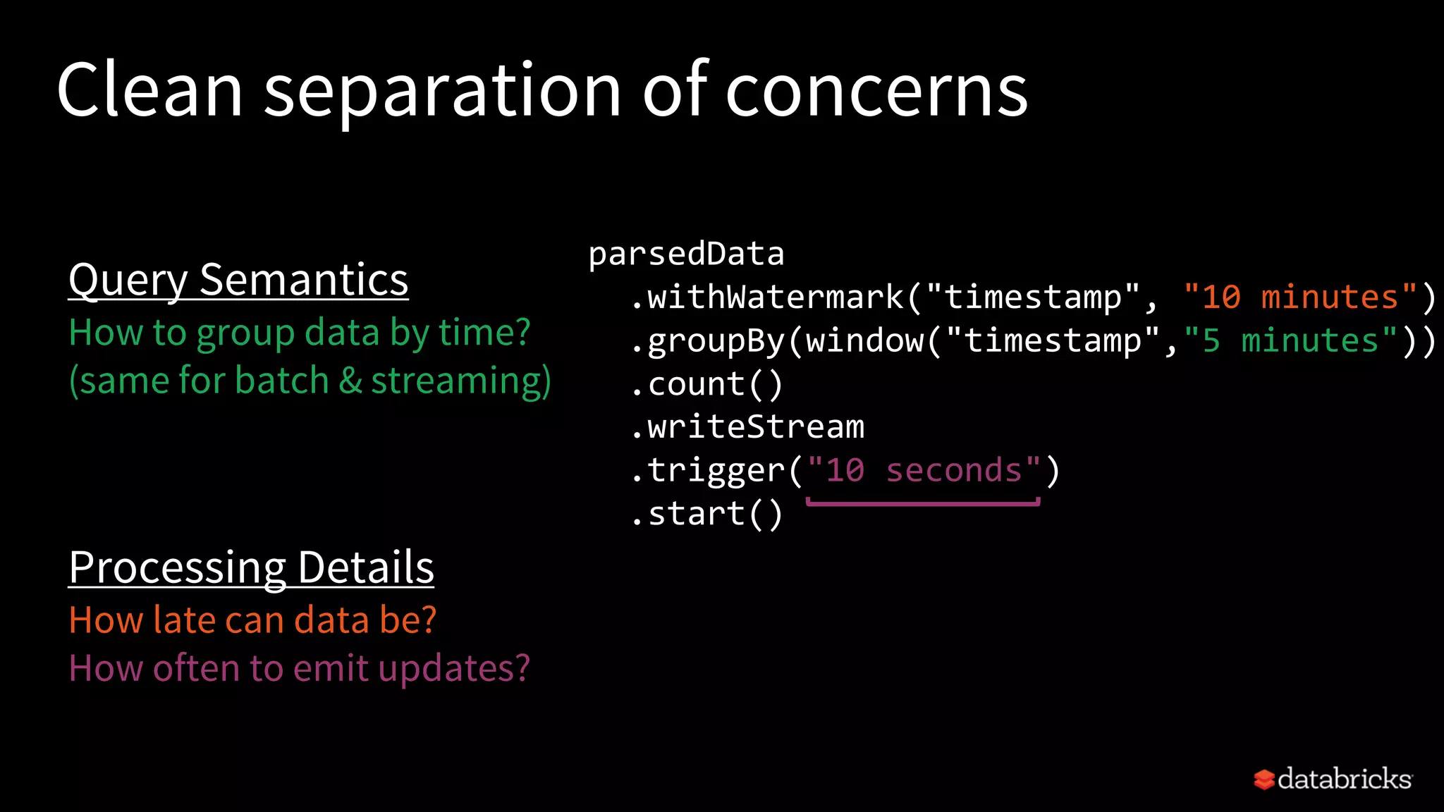 Clean separation of concerns
parsedData
.withWatermark("timestamp", "10 minutes")
.groupBy(window("timestamp","5 minutes"))
.count()
.writeStream
.trigger("10 seconds")
.start()
Query Semantics
How to group data by time?
(same for batch & streaming)
Processing Details
How late can data be?
How often to emit updates?
 