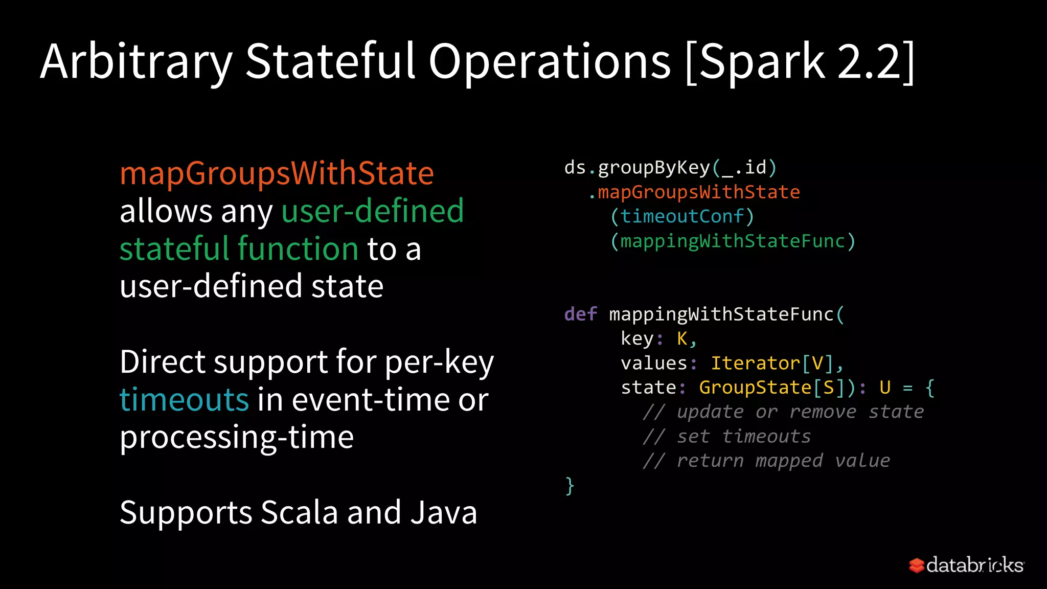 Arbitrary Stateful Operations [Spark 2.2]
mapGroupsWithState
allows any user-defined
stateful function to a
user-defined state
Direct support for per-key
timeouts in event-time or
processing-time
Supports Scala and Java
46
ds.groupByKey(_.id)
.mapGroupsWithState
(timeoutConf)
(mappingWithStateFunc)
def mappingWithStateFunc(
key: K,
values: Iterator[V],
state: GroupState[S]): U = {
// update or remove state
// set timeouts
// return mapped value
}
 