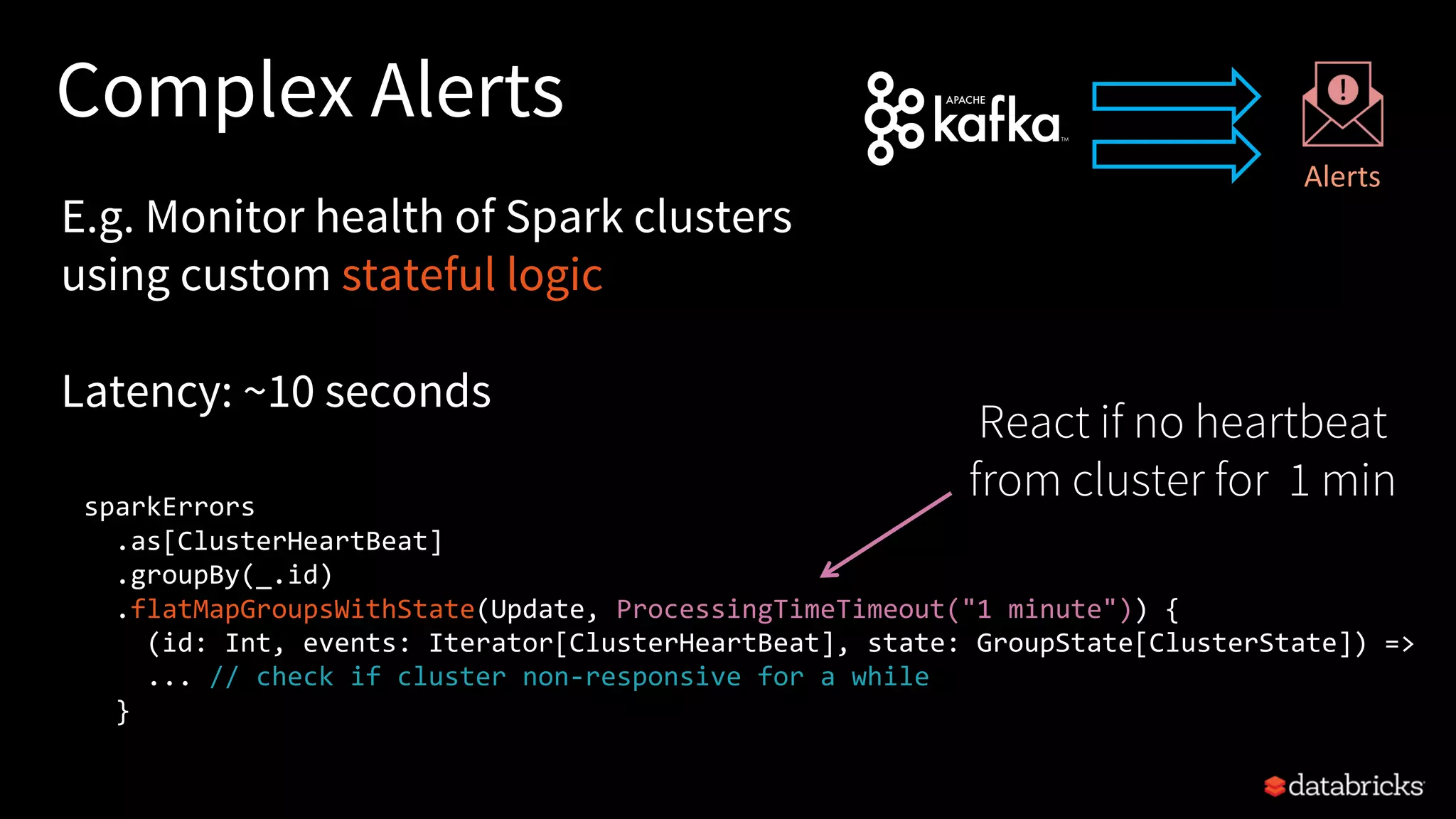 Complex Alerts
sparkErrors
.as[ClusterHeartBeat]
.groupBy(_.id)
.flatMapGroupsWithState(Update, ProcessingTimeTimeout("1 minute")) {
(id: Int, events: Iterator[ClusterHeartBeat], state: GroupState[ClusterState]) =>
... // check if cluster non-responsive for a while
}
E.g. Monitor health of Spark clusters
using custom stateful logic
Latency: ~10 seconds
Alerts
React if no heartbeat
from cluster for 1 min
 