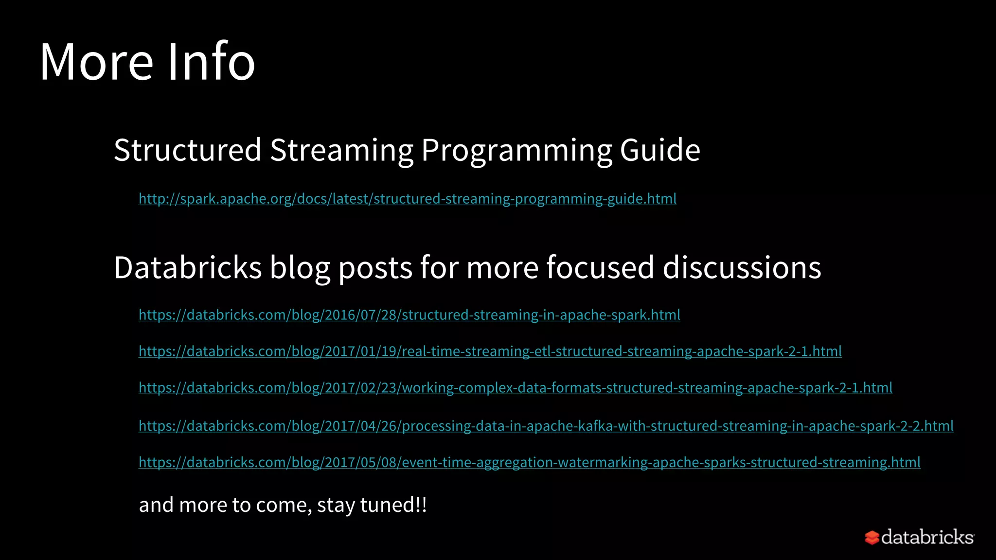 More Info
Structured Streaming Programming Guide
http://spark.apache.org/docs/latest/structured-streaming-programming-guide.html
Databricks blog posts for more focused discussions
https://databricks.com/blog/2016/07/28/structured-streaming-in-apache-spark.html
https://databricks.com/blog/2017/01/19/real-time-streaming-etl-structured-streaming-apache-spark-2-1.html
https://databricks.com/blog/2017/02/23/working-complex-data-formats-structured-streaming-apache-spark-2-1.html
https://databricks.com/blog/2017/04/26/processing-data-in-apache-kafka-with-structured-streaming-in-apache-spark-2-2.html
https://databricks.com/blog/2017/05/08/event-time-aggregation-watermarking-apache-sparks-structured-streaming.html
and more to come, stay tuned!!
 