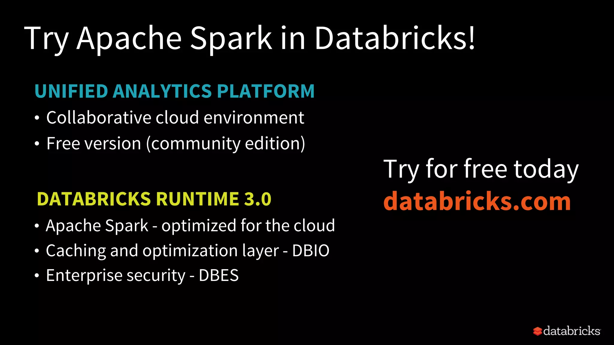 UNIFIED ANALYTICS PLATFORM
Try Apache Spark in Databricks!
• Collaborative cloud environment
• Free version (community edition)
DATABRICKS RUNTIME 3.0
• Apache Spark - optimized for the cloud
• Caching and optimization layer - DBIO
• Enterprise security - DBES
Try for free today
databricks.com
 