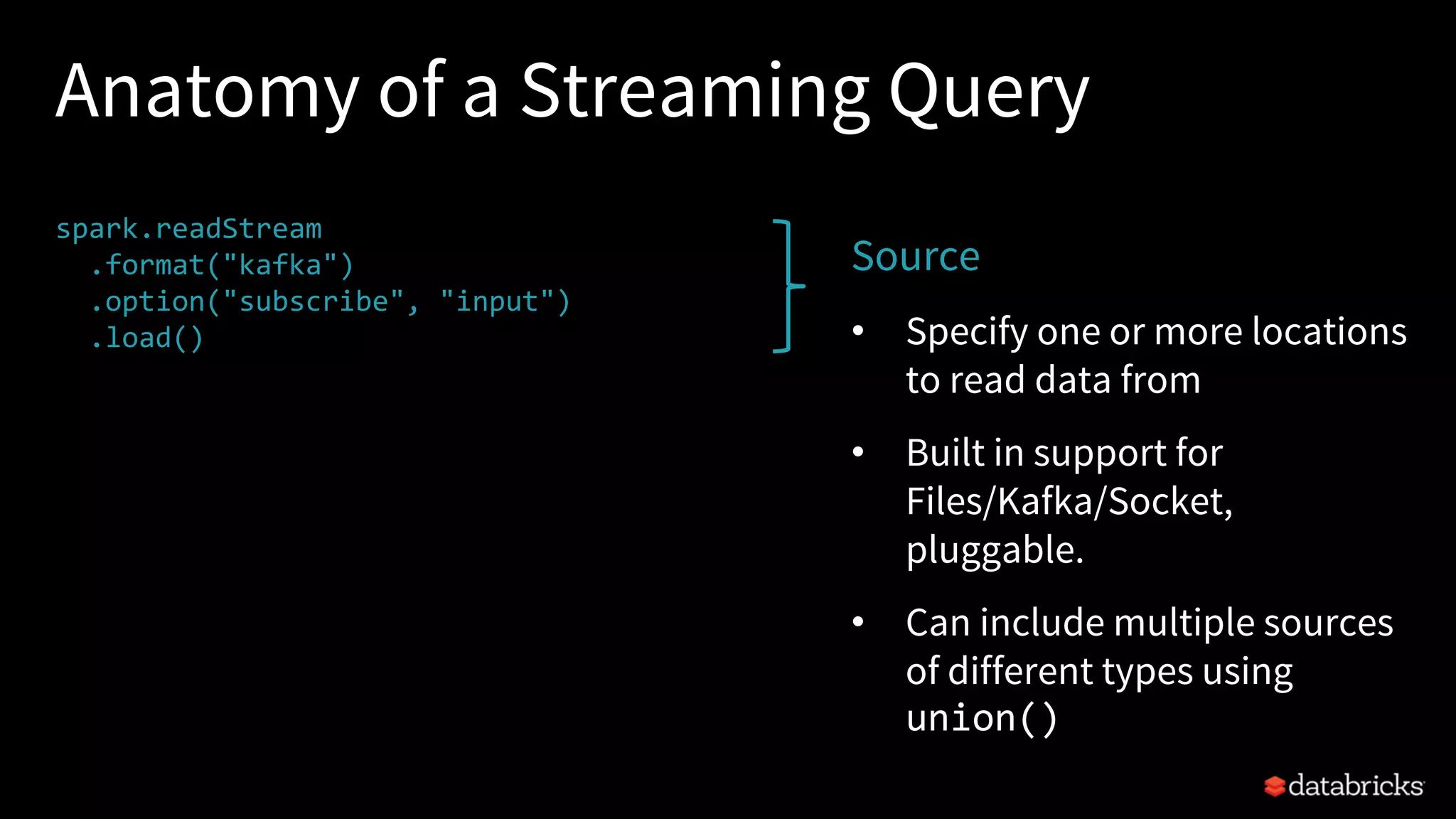 Anatomy of a Streaming Query
spark.readStream
.format("kafka")
.option("subscribe", "input")
.load()
.groupBy($"value".cast("string"))
.count()
.writeStream
.format("kafka")
.option("topic", "output")
.trigger("1 minute")
.outputMode(OutputMode.Complete())
.option("checkpointLocation", "…")
.start()
Source
• Specify one or more locations
to read data from
• Built in support for
Files/Kafka/Socket,
pluggable.
• Can include multiple sources
of different types using
union()
 
