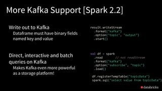 More Kafka Support [Spark 2.2]
Write out to Kafka
Dataframe must have binary fields
named key and value
Direct, interactive and batch
queries on Kafka
Makes Kafka even more powerful
as a storage platform!
result.writeStream
.format("kafka")
.option("topic", "output")
.start()
val df = spark
.read // not readStream
.format("kafka")
.option("subscribe", "topic")
.load()
df.registerTempTable("topicData")
spark.sql("select value from topicData")
 