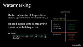 Watermarking
max event time
event time
watermark
allowed
lateness
of 10 mins
parsedData
.withWatermark("timestamp", "10 minutes")
.groupBy(window("timestamp","5 minutes"))
.count()
late data
allowed to
aggregate
data too
late,
dropped
Useful only in stateful operations
(streaming aggs, dropDuplicates, mapGroupsWithState, ...)
Ignored in non-stateful streaming
queries and batch queries
 