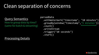 Clean separation of concerns
parsedData
.withWatermark("timestamp", "10 minutes")
.groupBy(window("timestamp","5 minutes"))
.count()
.writeStream
.trigger("10 seconds")
.start()
Query Semantics
How to group data by time?
(same for batch & streaming)
Processing Details
 