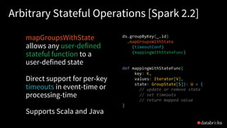 Arbitrary Stateful Operations [Spark 2.2]
mapGroupsWithState
allows any user-defined
stateful function to a
user-defined state
Direct support for per-key
timeouts in event-time or
processing-time
Supports Scala and Java
46
ds.groupByKey(_.id)
.mapGroupsWithState
(timeoutConf)
(mappingWithStateFunc)
def mappingWithStateFunc(
key: K,
values: Iterator[V],
state: GroupState[S]): U = {
// update or remove state
// set timeouts
// return mapped value
}
 