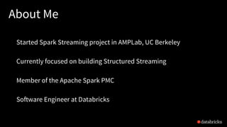 About Me
Started Spark Streaming project in AMPLab, UC Berkeley
Currently focused on building Structured Streaming
Member of the Apache Spark PMC
Software Engineer at Databricks
 