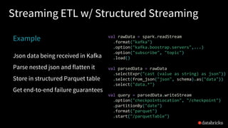 Streaming ETL w/ Structured Streaming
Example
Json data being received in Kafka
Parse nested json and flatten it
Store in structured Parquet table
Get end-to-end failure guarantees
val rawData = spark.readStream
.format("kafka")
.option("kafka.boostrap.servers",...)
.option("subscribe", "topic")
.load()
val parsedData = rawData
.selectExpr("cast (value as string) as json"))
.select(from_json("json", schema).as("data"))
.select("data.*")
val query = parsedData.writeStream
.option("checkpointLocation", "/checkpoint")
.partitionBy("date")
.format("parquet")
.start("/parquetTable")
 