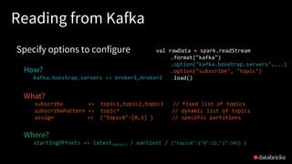 Reading from Kafka
Specify options to configure
How?
kafka.boostrap.servers => broker1,broker2
What?
subscribe => topic1,topic2,topic3 // fixed list of topics
subscribePattern => topic* // dynamic list of topics
assign => {"topicA":[0,1] } // specific partitions
Where?
startingOffsets => latest(default) / earliest / {"topicA":{"0":23,"1":345} }
val rawData = spark.readStream
.format("kafka")
.option("kafka.boostrap.servers",...)
.option("subscribe", "topic")
.load()
 
