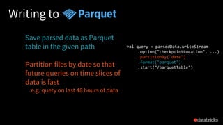 Writing to
Save parsed data as Parquet
table in the given path
Partition files by date so that
future queries on time slices of
data is fast
e.g. query on last 48 hours of data
val query = parsedData.writeStream
.option("checkpointLocation", ...)
.partitionBy("date")
.format("parquet")
.start("/parquetTable")
 