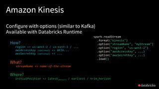 Amazon Kinesis
Configure with options (similar to Kafka)
Available with Databricks Runtime
How?
region => us-west-2 / us-east-1 / ...
awsAccessKey (optional) => AKIA...
awsSecretKey (optional) => ...
What?
streamName => name-of-the-stream
Where?
initialPosition => latest(default) / earliest / trim_horizon
spark.readStream
.format("kinesis")
.option("streamName", "myStream")
.option("region", "us-west-2")
.option("awsAccessKey", ...)
.option("awsSecretKey", ...)
.load()
 