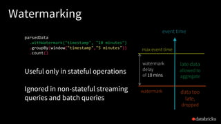 Watermarking
max event time
event time
watermark
parsedData
.withWatermark("timestamp", "10 minutes")
.groupBy(window("timestamp","5 minutes"))
.count()
late data
allowed to
aggregate
data too
late,
dropped
Useful only in stateful operations
Ignored in non-stateful streaming
queries and batch queries
watermark
delay
of 10 mins
 
