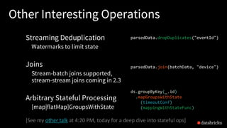 Other Interesting Operations
Streaming Deduplication
Watermarks to limit state
Joins
Stream-batch joins supported,
stream-stream joins coming in 2.3
Arbitrary Stateful Processing
[map|flatMap]GroupsWithState
parsedData.join(batchData, "device")
parsedData.dropDuplicates("eventId")
[See	my	other	talk at	4:20	PM,	today	for	a	deep	dive	into	stateful ops]
ds.groupByKey(_.id)
.mapGroupsWithState
(timeoutConf)
(mappingWithStateFunc)
 