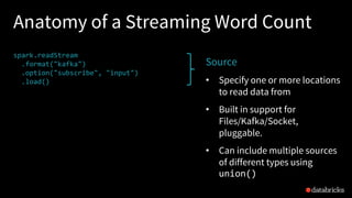 Anatomy of a Streaming Word Count
spark.readStream
.format("kafka")
.option("subscribe", "input")
.load()
.groupBy($"value".cast("string"))
.count()
.writeStream
.format("kafka")
.option("topic", "output")
.trigger("1 minute")
.outputMode(OutputMode.Complete())
.option("checkpointLocation", "…")
.start()
Source
• Specify one or more locations
to read data from
• Built in support for
Files/Kafka/Socket,
pluggable.
• Can include multiple sources
of different types using
union()
 