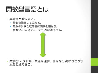 関数型⾔言語とは
•  ⾼高階関数を扱える。
•  関数を値として扱える。
•  関数の引数と返却値に関数を渡せる。
•  関数リテラル(クロージャ)が記述できる。
•  数学(ラムダ計算、数理理論論理理学、圏論論など)的にプログラ
ムを記述できる。
 