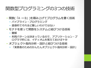 関数型プログラミングの3つの技術
•  関数(「A → B」)を積み上げてプログラムを書く技術
•  パイプライン・プログラミング
•  直感的でそれほど難しいわけではない
•  モナドを使って関数をシステムと結びつける技術
•  難解
•  利利⽤用パターンは決まっているので、アプリケーション・プ
ログラマ的には、イディオムを覚えておけば⼗十分
•  オブジェクト指向分析・設計と結びつける技術
•  「実務者のためのかんたんオブジェクト指向分析・設計」
 