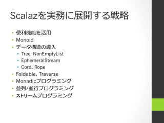 Scalazを実務に展開する戦略略
•  便便利利機能を活⽤用
•  Monoid
•  データ構造の導⼊入
•  Tree, NonEmptyList
•  EphemeralStream
•  Cord, Rope
•  Foldable, Traverse
•  Monadicプログラミング
•  並列列/並⾏行行プログラミング
•  ストリームプログラミング
 