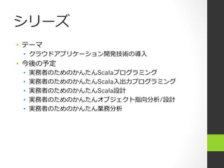 シリーズ
•  テーマ
•  クラウドアプリケーション開発技術の導⼊入
•  今後の予定
•  実務者のためのかんたんScalaプログラミング
•  実務者のためのかんたんScala⼊入出⼒力力プログラミング
•  実務者のためのかんたんScala設計
•  実務者のためのかんたんオブジェクト指向分析/設計
•  実務者のためのかんたん業務分析
 