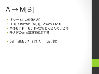 A → M[B]
•  「A → B」の特殊な形
•  「B」の部分が「M[B]」となっている
•  Mはモナド、モナドMがBをくるんでいる形
•  モナドのbind演算で使⽤用する
•  def flatMap[A, B](f: A => List[B])
 